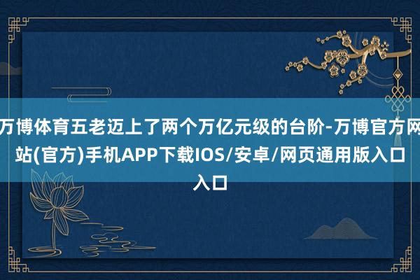 万博体育五老迈上了两个万亿元级的台阶-万博官方网站(官方)手机APP下载IOS/安卓/网页通用版入口