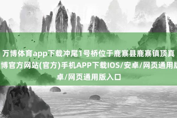 万博体育app下载冲尾1号桥位于鹿寨县鹿寨镇顶真屯-万博官方网站(官方)手机APP下载IOS/安卓/网页通用版入口