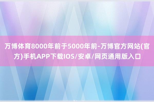 万博体育8000年前于5000年前-万博官方网站(官方)手机APP下载IOS/安卓/网页通用版入口