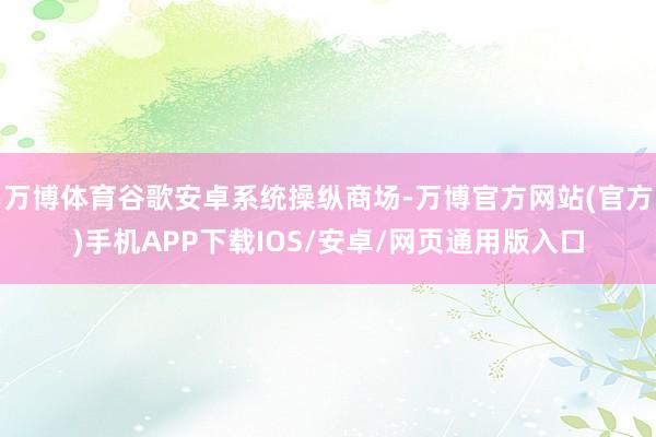 万博体育谷歌安卓系统操纵商场-万博官方网站(官方)手机APP下载IOS/安卓/网页通用版入口