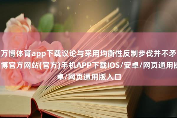 万博体育app下载议论与采用均衡性反制步伐并不矛盾-万博官方网站(官方)手机APP下载IOS/安卓/网页通用版入口