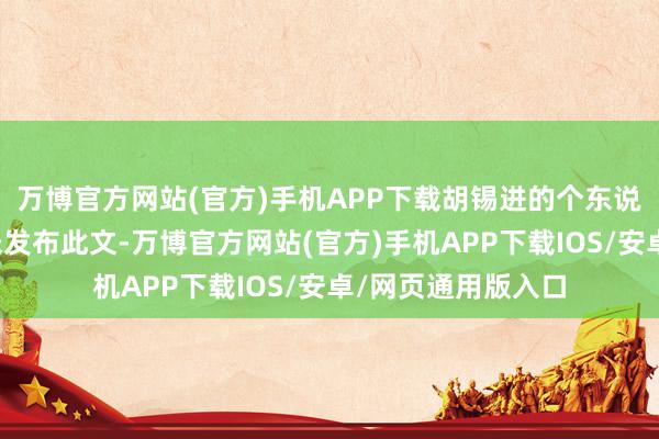 万博官方网站(官方)手机APP下载胡锡进的个东说念主外交账号并未发布此文-万博官方网站(官方)手机APP下载IOS/安卓/网页通用版入口