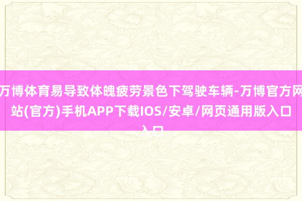 万博体育易导致体魄疲劳景色下驾驶车辆-万博官方网站(官方)手机APP下载IOS/安卓/网页通用版入口