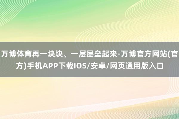 万博体育再一块块、一层层垒起来-万博官方网站(官方)手机APP下载IOS/安卓/网页通用版入口