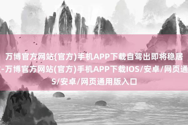 万博官方网站(官方)手机APP下载自驾出即将稳居主体地位-万博官方网站(官方)手机APP下载IOS/安卓/网页通用版入口