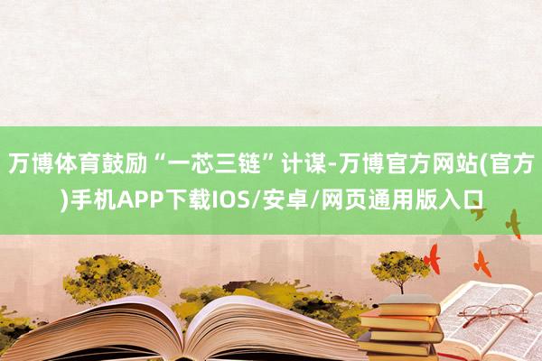 万博体育鼓励“一芯三链”计谋-万博官方网站(官方)手机APP下载IOS/安卓/网页通用版入口