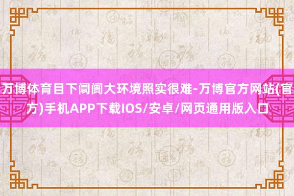 万博体育目下阛阓大环境照实很难-万博官方网站(官方)手机APP下载IOS/安卓/网页通用版入口