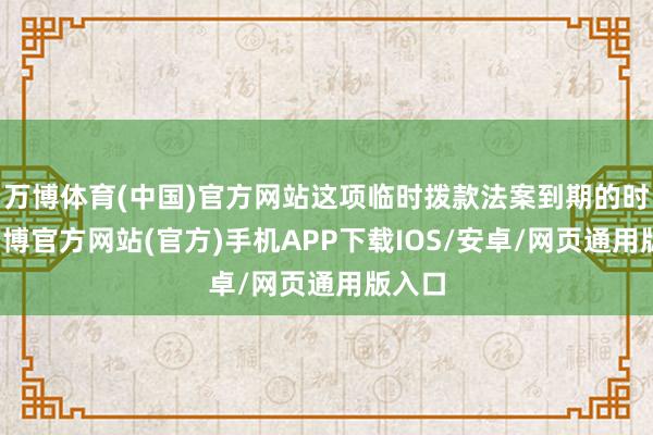 万博体育(中国)官方网站这项临时拨款法案到期的时候-万博官方网站(官方)手机APP下载IOS/安卓/网页通用版入口