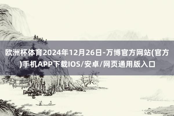 欧洲杯体育2024年12月26日-万博官方网站(官方)手机APP下载IOS/安卓/网页通用版入口