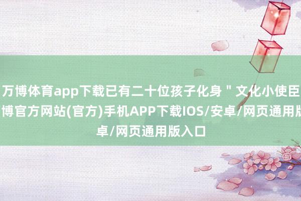 万博体育app下载已有二十位孩子化身＂文化小使臣＂-万博官方网站(官方)手机APP下载IOS/安卓/网页通用版入口