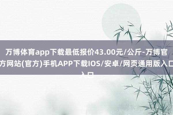 万博体育app下载最低报价43.00元/公斤-万博官方网站(官方)手机APP下载IOS/安卓/网页通用版入口