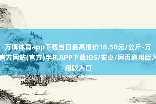 万博体育app下载当日最高报价18.50元/公斤-万博官方网站(官方)手机APP下载IOS/安卓/网页通用版入口