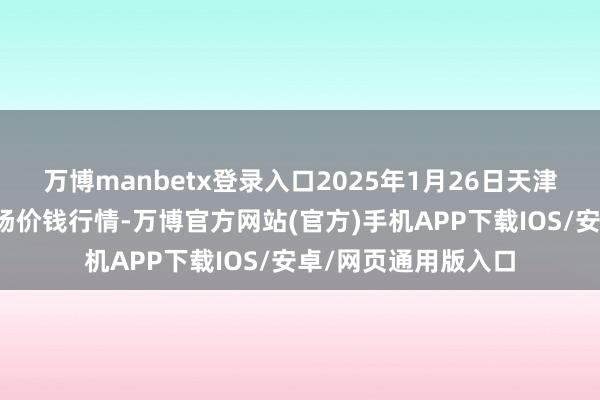 万博manbetx登录入口2025年1月26日天津碧城农居品批发商场价钱行情-万博官方网站(官方)手机APP下载IOS/安卓/网页通用版入口