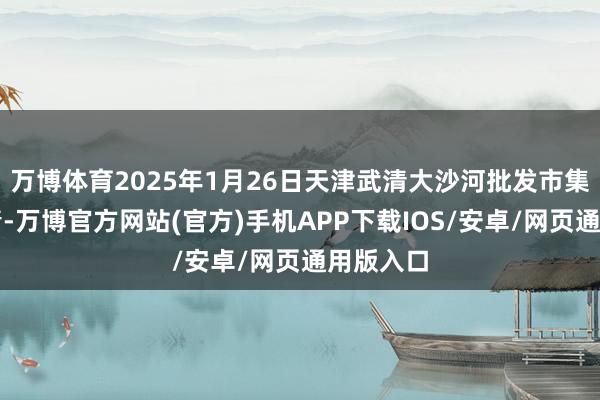 万博体育2025年1月26日天津武清大沙河批发市集价钱行情-万博官方网站(官方)手机APP下载IOS/安卓/网页通用版入口