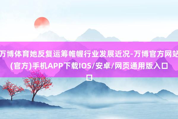 万博体育她反复运筹帷幄行业发展近况-万博官方网站(官方)手机APP下载IOS/安卓/网页通用版入口