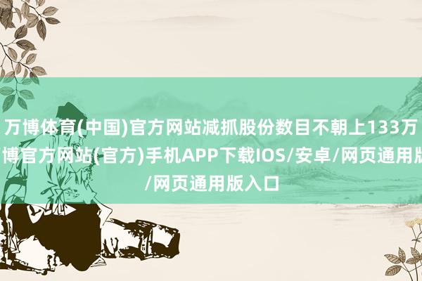 万博体育(中国)官方网站减抓股份数目不朝上133万股-万博官方网站(官方)手机APP下载IOS/安卓/网页通用版入口