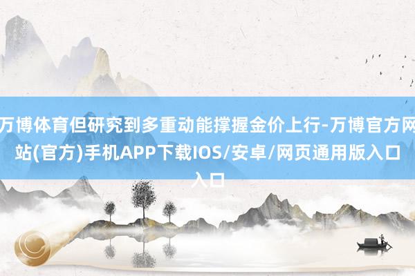 万博体育但研究到多重动能撑握金价上行-万博官方网站(官方)手机APP下载IOS/安卓/网页通用版入口
