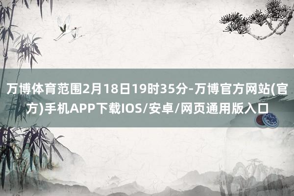 万博体育范围2月18日19时35分-万博官方网站(官方)手机APP下载IOS/安卓/网页通用版入口