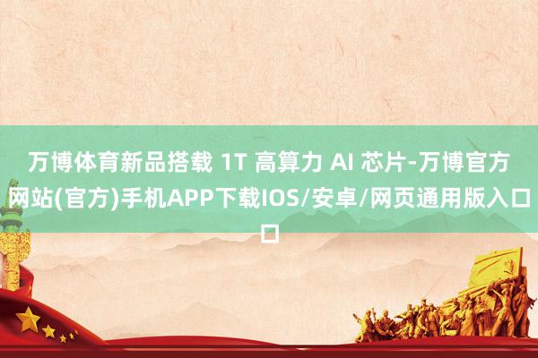 万博体育新品搭载 1T 高算力 AI 芯片-万博官方网站(官方)手机APP下载IOS/安卓/网页通用版入口