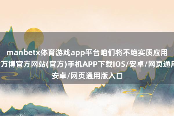 manbetx体育游戏app平台咱们将不绝实质应用为导向-万博官方网站(官方)手机APP下载IOS/安卓/网页通用版入口