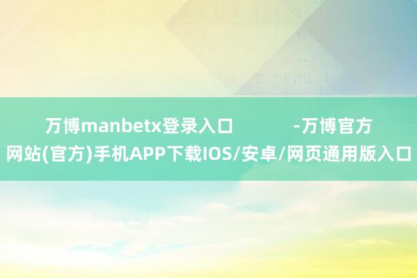 万博manbetx登录入口            -万博官方网站(官方)手机APP下载IOS/安卓/网页通用版入口