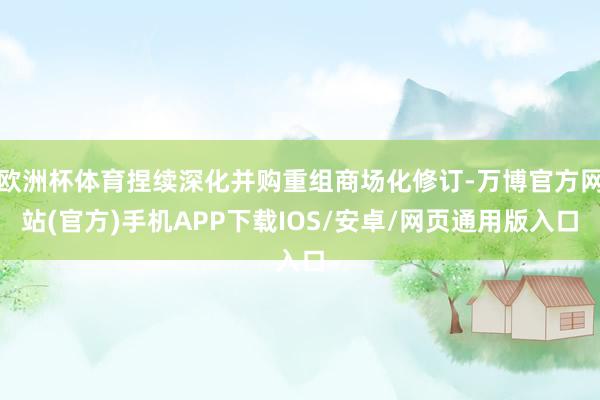 欧洲杯体育捏续深化并购重组商场化修订-万博官方网站(官方)手机APP下载IOS/安卓/网页通用版入口