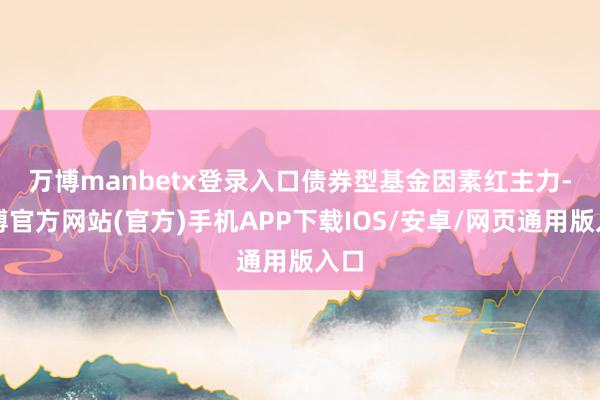 万博manbetx登录入口　　债券型基金因素红主力-万博官方网站(官方)手机APP下载IOS/安卓/网页通用版入口