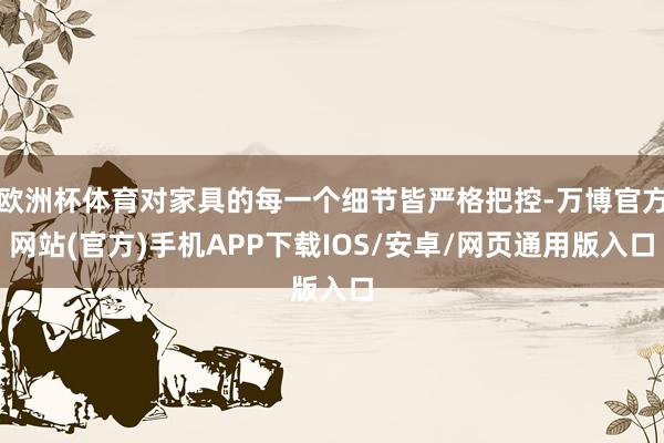 欧洲杯体育对家具的每一个细节皆严格把控-万博官方网站(官方)手机APP下载IOS/安卓/网页通用版入口