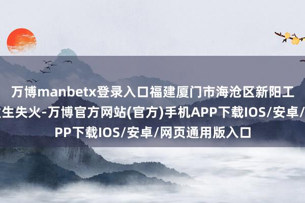 万博manbetx登录入口福建厦门市海沧区新阳工业区一化工场发生失火-万博官方网站(官方)手机APP下载IOS/安卓/网页通用版入口