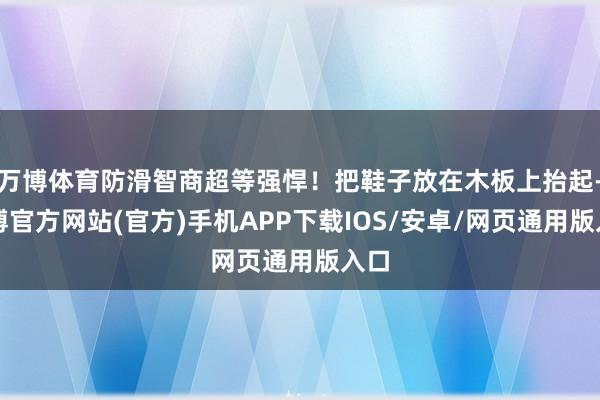 万博体育防滑智商超等强悍！把鞋子放在木板上抬起-万博官方网站(官方)手机APP下载IOS/安卓/网页通用版入口