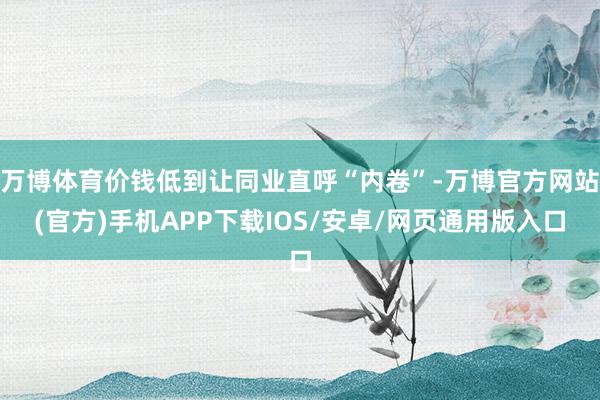 万博体育价钱低到让同业直呼“内卷”-万博官方网站(官方)手机APP下载IOS/安卓/网页通用版入口