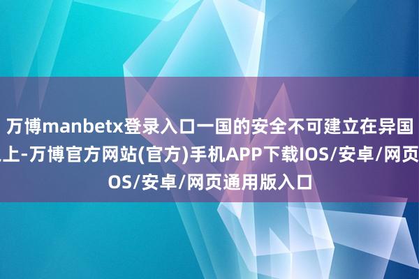 万博manbetx登录入口一国的安全不可建立在异国的不安全之上-万博官方网站(官方)手机APP下载IOS/安卓/网页通用版入口