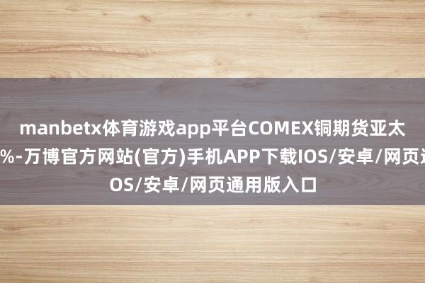 manbetx体育游戏app平台COMEX铜期货亚太盘初跌4.2%-万博官方网站(官方)手机APP下载IOS/安卓/网页通用版入口