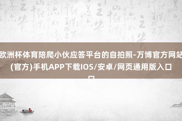 欧洲杯体育陪爬小伙应答平台的自拍照-万博官方网站(官方)手机APP下载IOS/安卓/网页通用版入口