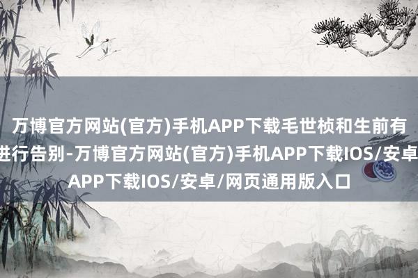 万博官方网站(官方)手机APP下载毛世桢和生前有过杂乱的东谈主进行告别-万博官方网站(官方)手机APP下载IOS/安卓/网页通用版入口