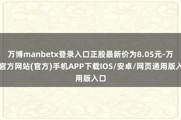万博manbetx登录入口正股最新价为8.05元-万博官方网站(官方)手机APP下载IOS/安卓/网页通用版入口
