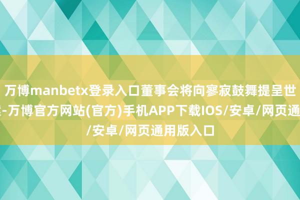万博manbetx登录入口董事会将向寥寂鼓舞提呈世俗方案案-万博官方网站(官方)手机APP下载IOS/安卓/网页通用版入口