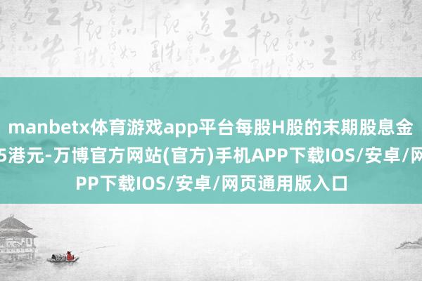 manbetx体育游戏app平台每股H股的末期股息金额为0.968355港元-万博官方网站(官方)手机APP下载IOS/安卓/网页通用版入口