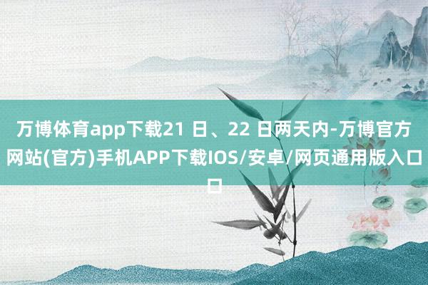 万博体育app下载21 日、22 日两天内-万博官方网站(官方)手机APP下载IOS/安卓/网页通用版入口