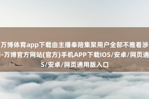 万博体育app下载由主播奉陪集聚用户全部不雅看涉案电视剧-万博官方网站(官方)手机APP下载IOS/安卓/网页通用版入口
