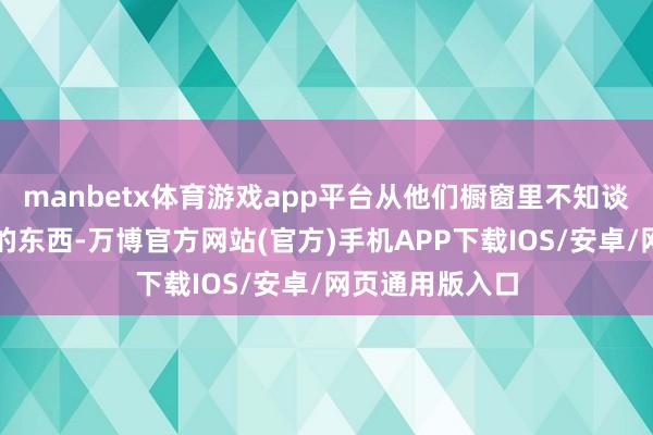 manbetx体育游戏app平台从他们橱窗里不知谈买了几许没用的东西-万博官方网站(官方)手机APP下载IOS/安卓/网页通用版入口