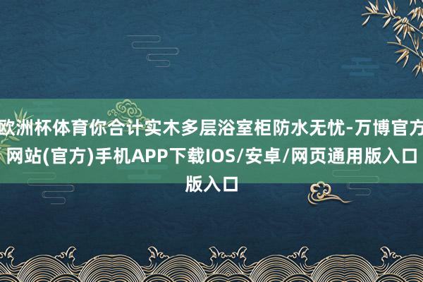 欧洲杯体育你合计实木多层浴室柜防水无忧-万博官方网站(官方)手机APP下载IOS/安卓/网页通用版入口