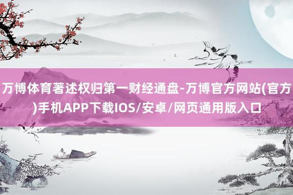 万博体育著述权归第一财经通盘-万博官方网站(官方)手机APP下载IOS/安卓/网页通用版入口