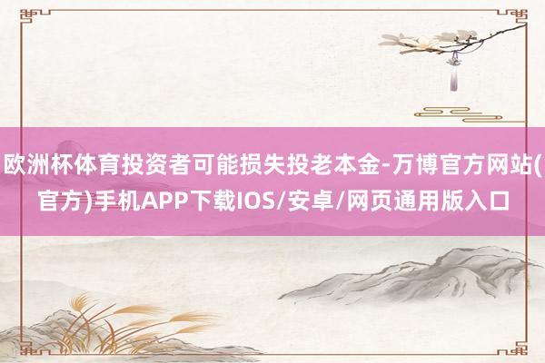 欧洲杯体育投资者可能损失投老本金-万博官方网站(官方)手机APP下载IOS/安卓/网页通用版入口