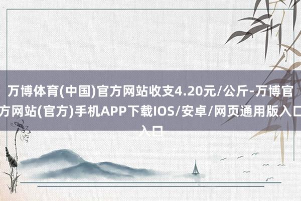 万博体育(中国)官方网站收支4.20元/公斤-万博官方网站(官方)手机APP下载IOS/安卓/网页通用版入口