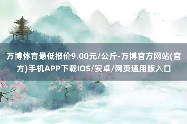 万博体育最低报价9.00元/公斤-万博官方网站(官方)手机APP下载IOS/安卓/网页通用版入口