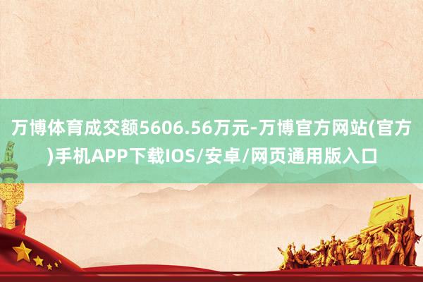 万博体育成交额5606.56万元-万博官方网站(官方)手机APP下载IOS/安卓/网页通用版入口