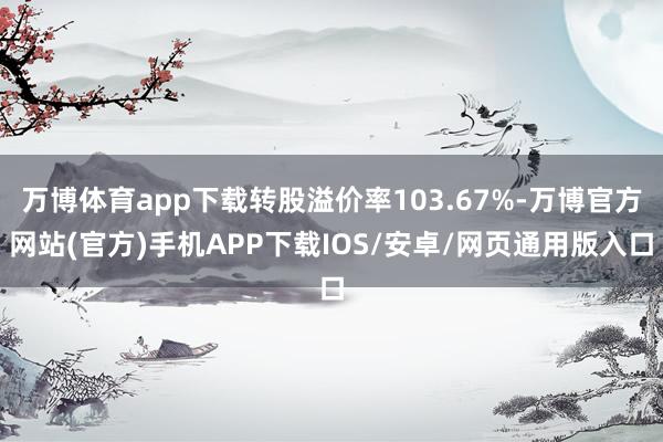万博体育app下载转股溢价率103.67%-万博官方网站(官方)手机APP下载IOS/安卓/网页通用版入口
