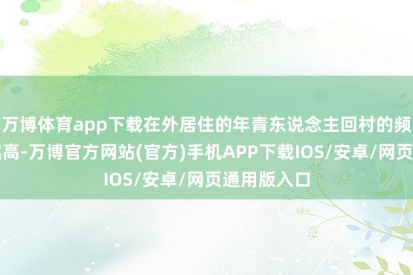 万博体育app下载在外居住的年青东说念主回村的频率也越来越高-万博官方网站(官方)手机APP下载IOS/安卓/网页通用版入口