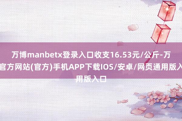 万博manbetx登录入口收支16.53元/公斤-万博官方网站(官方)手机APP下载IOS/安卓/网页通用版入口